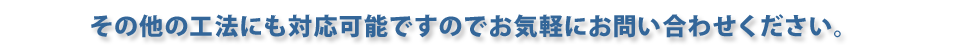 その他の工法にも対応可能ですのでお気軽にお問い合わせください。 